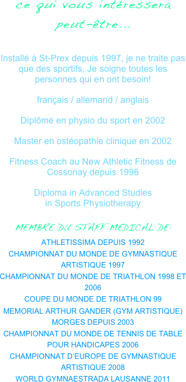 ce qui vous intéressera peut-être...

Installé à St-Prex depuis 1997, je ne traite pas que des sportifs. Je soigne toutes les personnes qui en ont besoin! 
français / allemand / anglais
Diplômé en physio du sport en 2002
Master en ostéopathie clinique en 2002
Fitness Coach au New Athletic Fitness de Cossonay depuis 1996
Diploma in Advanced Studies                             in Sports Physiotherapy
MEMBRE DU STAFF MEDICAL DE:
ATHLETISSIMA DEPUIS 1992
CHAMPIONNAT DU MONDE DE GYMNASTIQUE ARTISTIQUE 1997
CHAMPIONNAT DU MONDE DE TRIATHLON 1998 ET 2006
COUPE DU MONDE DE TRIATHLON 99
MEMORIAL ARTHUR GANDER (GYM ARTISTIQUE) MORGES DEPUIS 2003
CHAMPIONNAT DU MONDE DE TENNIS DE TABLE POUR HANDICAPES 2006
CHAMPIONNAT D’EUROPE DE GYMNASTIQUE ARTISTIQUE 2008
WORLD GYMNAESTRADA LAUSANNE 2011
